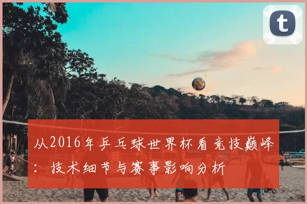从2016年乒乓球世界杯看竞技巅峰:技术细节与赛事影响分析