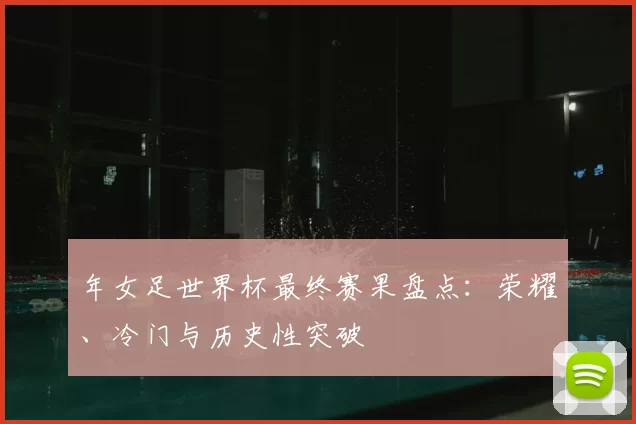 年女足世界杯最终赛果盘点：荣耀、冷门与历史性突破