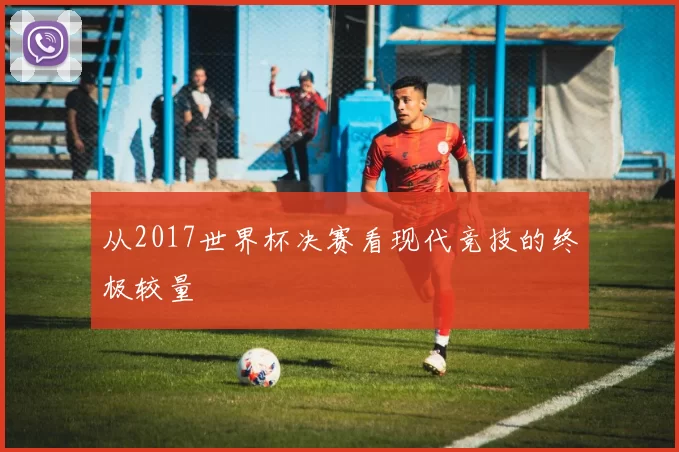 从2017世界杯决赛看现代竞技的终极较量