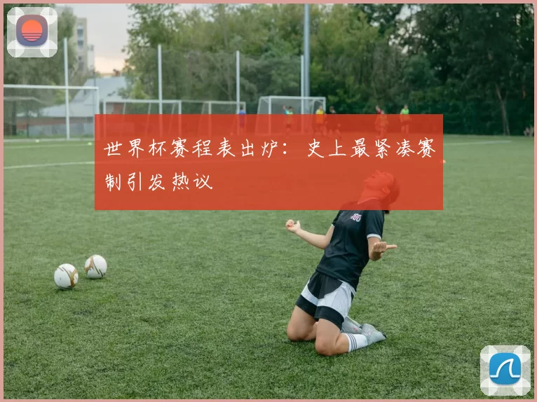 世界杯赛程表出炉:史上最紧凑赛制引发热议