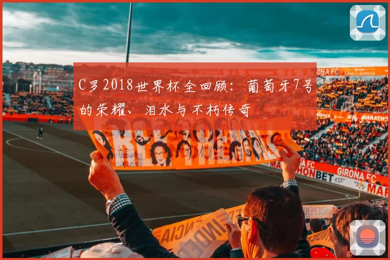 C罗2018世界杯全回顾：葡萄牙7号的荣耀、泪水与不朽传奇