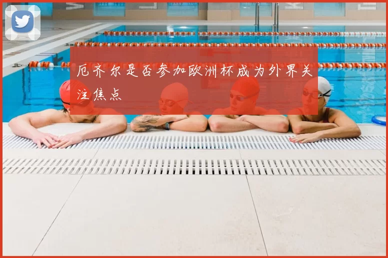 厄齐尔是否参加欧洲杯成为外界关注焦点