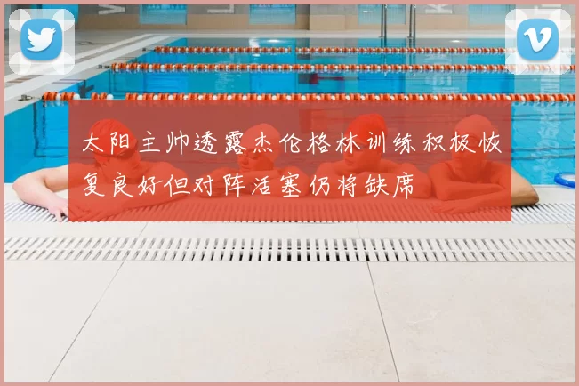 太阳主帅透露杰伦格林训练积极恢复良好但对阵活塞仍将缺席