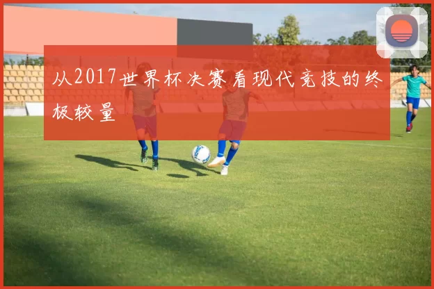 从2017世界杯决赛看现代竞技的终极较量