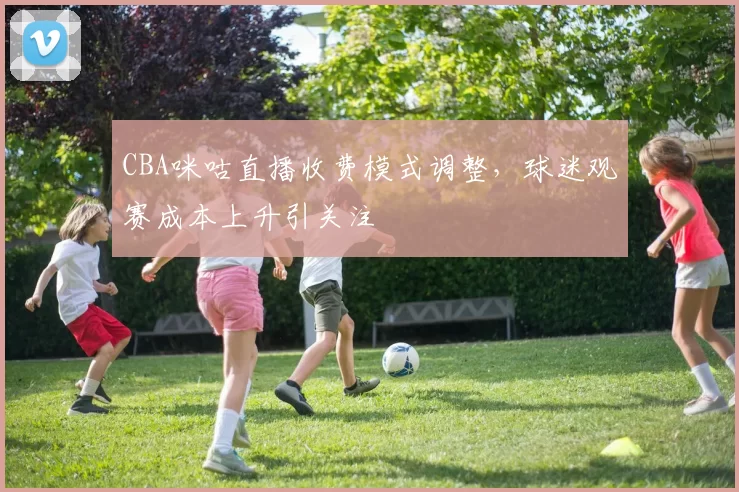 CBA咪咕直播收费模式调整，球迷观赛成本上升引关注