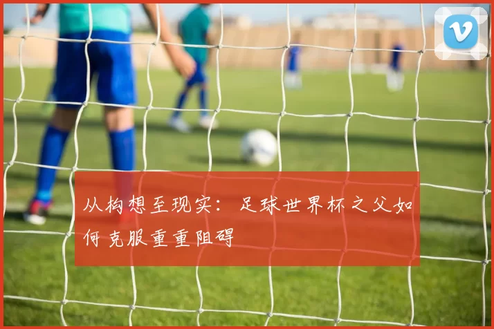 从构想至现实:足球世界杯之父如何克服重重阻碍