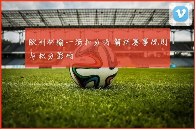 欧洲杯输一场扣分吗 解析赛事规则与积分影响
