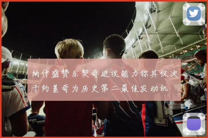 纳什盛赞东契奇进攻能力称其仅次于约基奇为历史第二最佳发动机
