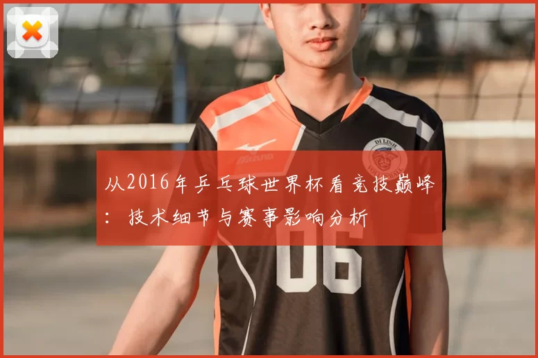 从2016年乒乓球世界杯看竞技巅峰:技术细节与赛事影响分析