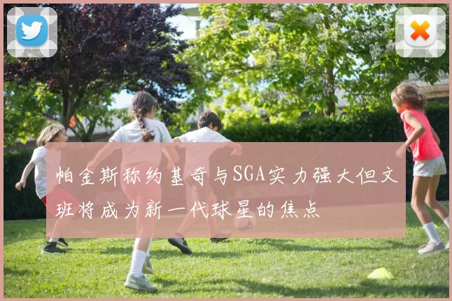 帕金斯称约基奇与SGA实力强大但文班将成为新一代球星的焦点