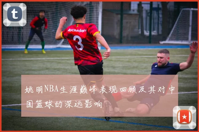 姚明NBA生涯巅峰表现回顾及其对中国篮球的深远影响