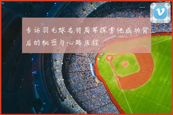 专访羽毛球名将周军探索他成功背后的秘密与心路历程