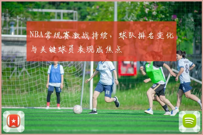 NBA常规赛激战持续,球队排名变化与关键球员表现成焦点