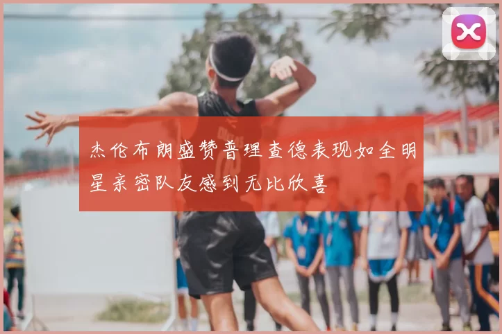 杰伦布朗盛赞普理查德表现如全明星亲密队友感到无比欣喜