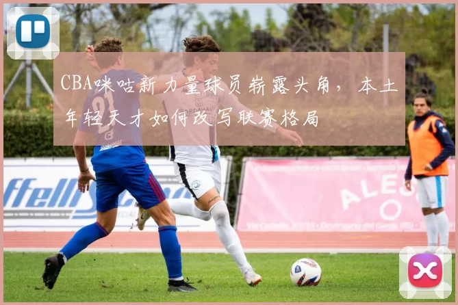 CBA咪咕新力量球员崭露头角，本土年轻天才如何改写联赛格局