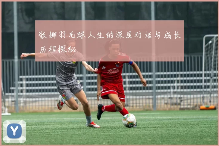 张娜羽毛球人生的深度对话与成长历程探秘