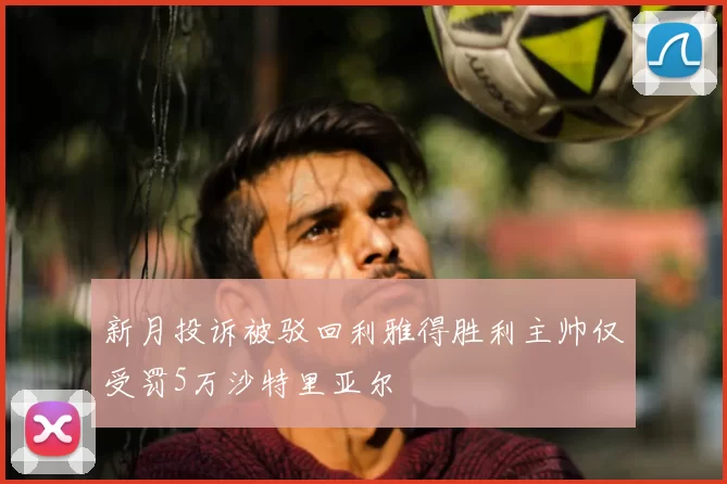 新月投诉被驳回利雅得胜利主帅仅受罚5万沙特里亚尔