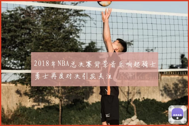 2018年NBA总决赛背景音乐响起骑士勇士再度对决引发关注