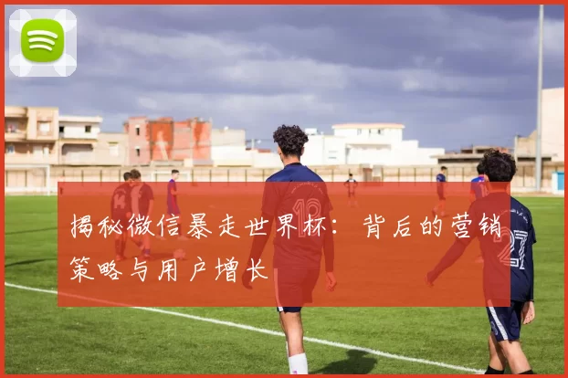 揭秘微信暴走世界杯:背后的营销策略与用户增长