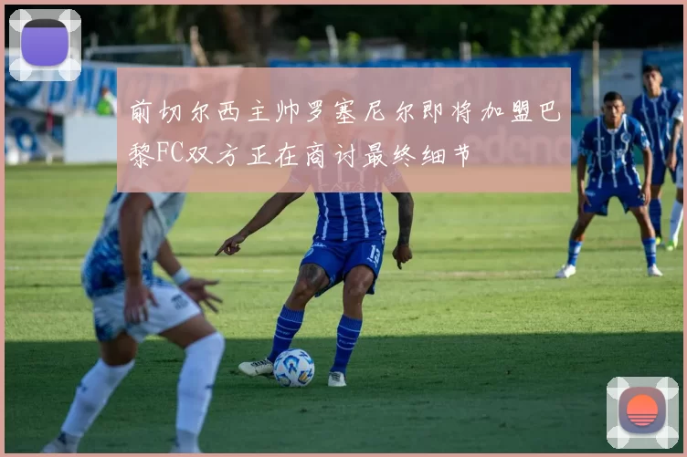 前切尔西主帅罗塞尼尔即将加盟巴黎FC双方正在商讨最终细节