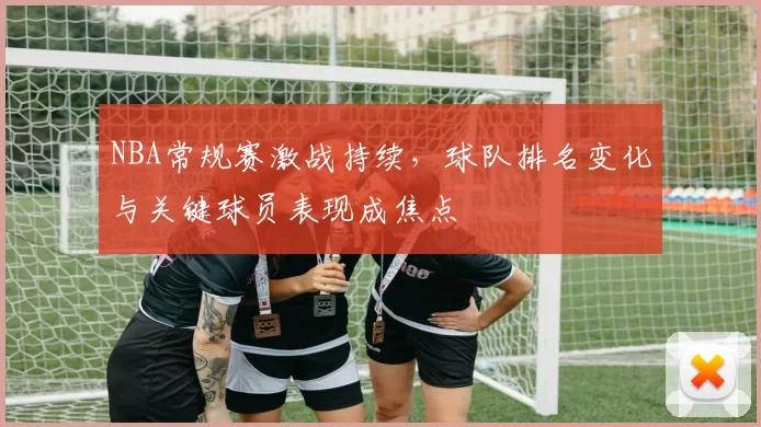 NBA常规赛激战持续,球队排名变化与关键球员表现成焦点